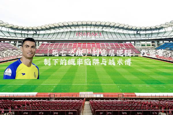 「死亡之组」的底层逻辑：欧冠赛制下的概率陷阱与战术博弈