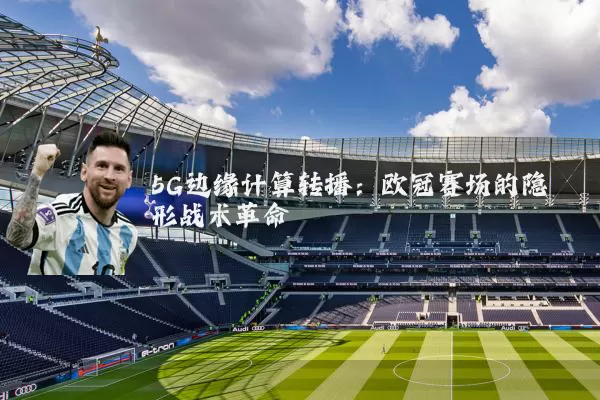 5G边缘计算转播:欧冠赛场的隐形战术革命